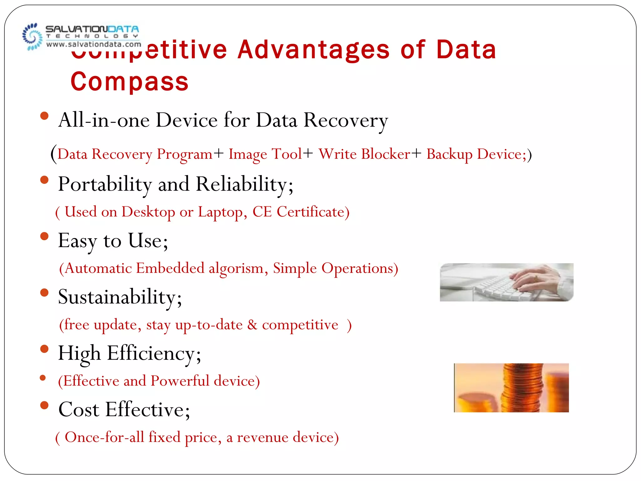 Competitive Advantages of Data Compass All-in-one Device for Data Recovery ( Data Recovery Program +  Image Tool +  Write Blocker +  Backup Device; ) Portability and Reliability; ( Used on Desktop or Laptop, CE Certificate) Easy to Use; (Automatic Embedded algorism, Simple Operations) Sustainability; (free update, stay up-to-date & competitive  ) High Efficiency; (Effective and Powerful device) Cost Effective; ( Once-for-all fixed price, a revenue device) 