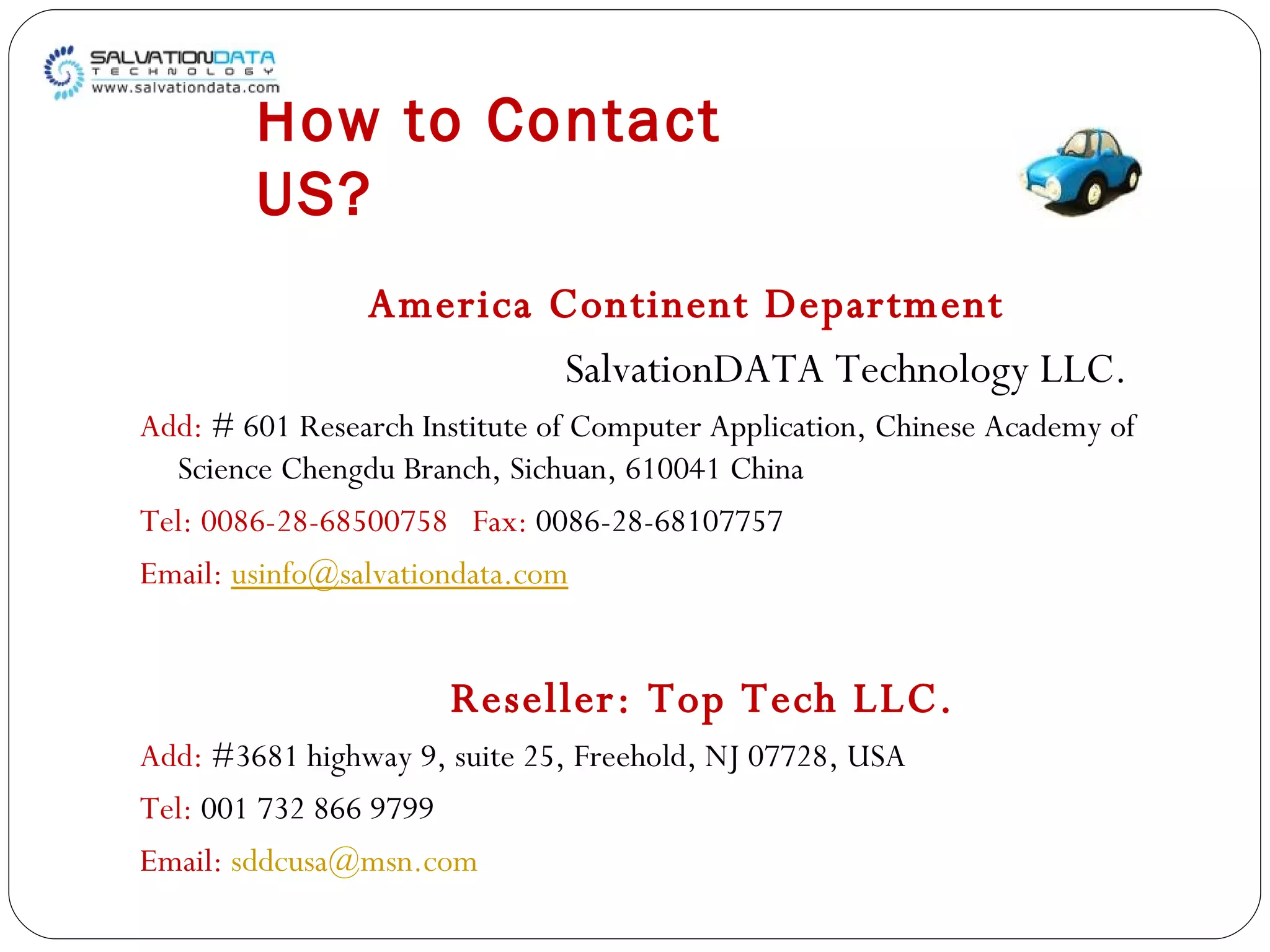 How to Contact US? America Continent Department  SalvationDATA Technology LLC. Add:  # 601 Research Institute of Computer Application, Chinese Academy of Science Chengdu Branch, Sichuan, 610041 China Tel: 0086-28-68500758  Fax:  0086-28-68107757 Email:  [email_address]   Reseller: Top Tech LLC.  Add:  #3681 highway 9, suite 25, Freehold, NJ 07728, USA Tel:  001 732 866 9799 Email:  [email_address] 