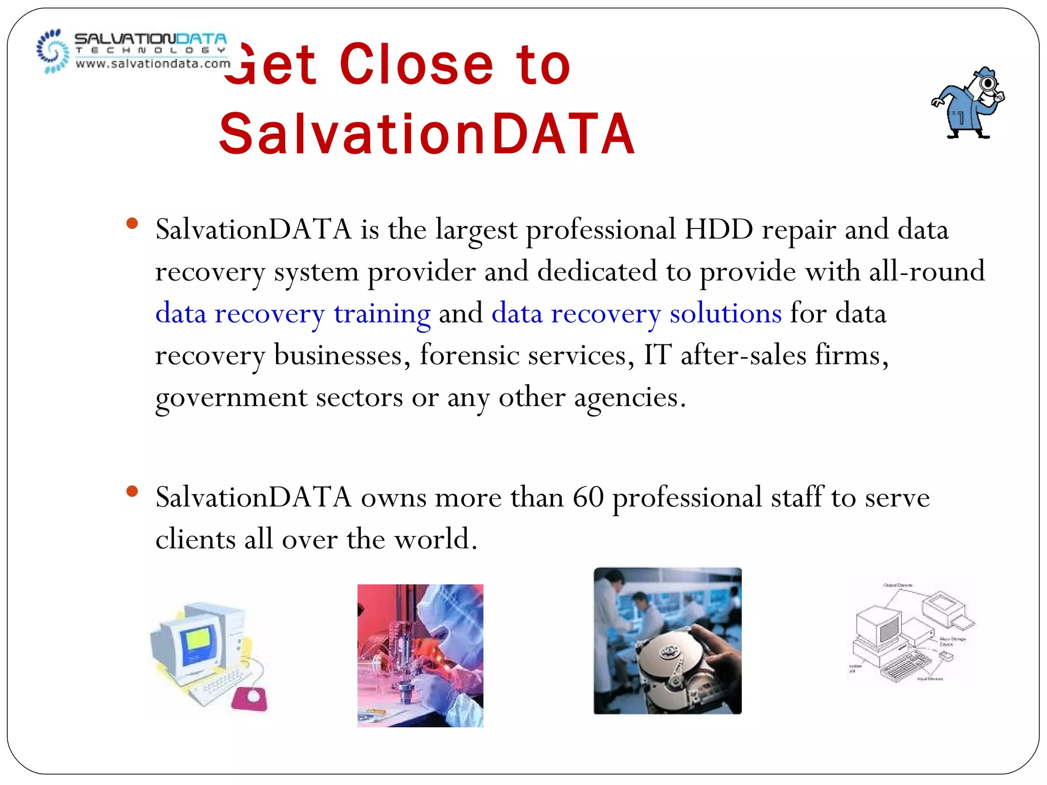 Get   Close   to   SalvationDATA SalvationDATA is the largest professional HDD repair and data recovery system provider and dedicated to provide with all-round  data recovery training  and  data recovery solutions  for data recovery businesses, forensic services, IT after-sales firms, government sectors or any other agencies.  SalvationDATA owns more than 60 professional staff to serve clients all over the world. 