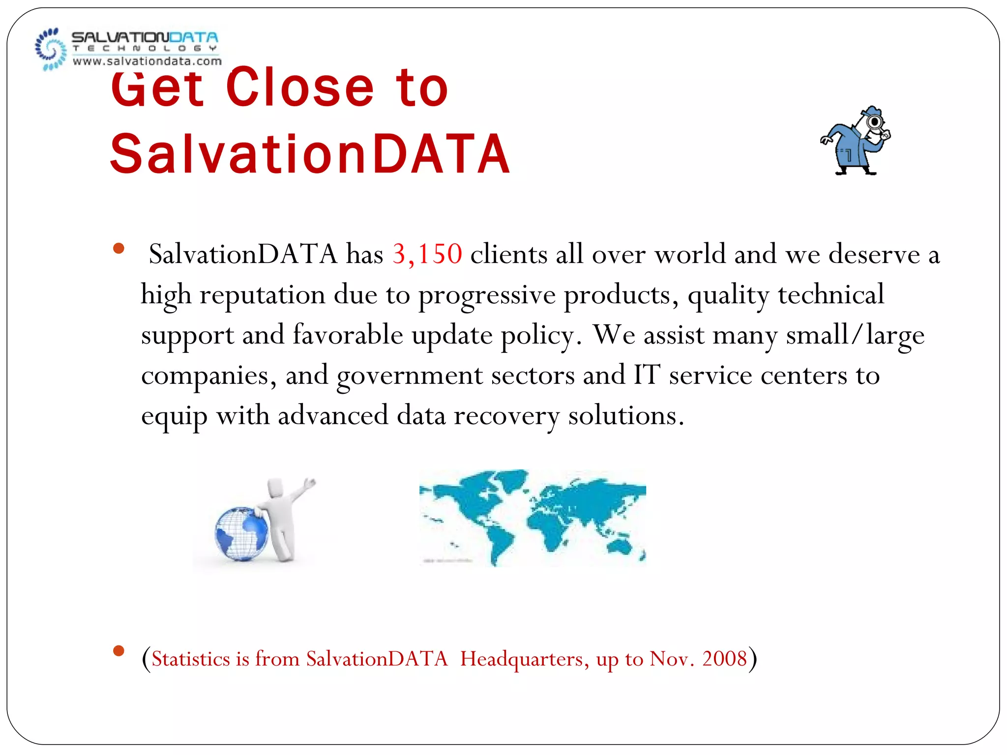 Get Close to SalvationDATA SalvationDATA has  3,150  clients all over world and we deserve a high reputation due to progressive products, quality technical support and favorable update policy. We assist many small/large companies, and government sectors and IT service centers to equip with advanced data recovery solutions. ( Statistics is from SalvationDATA  Headquarters, up to Nov. 2008 ) 