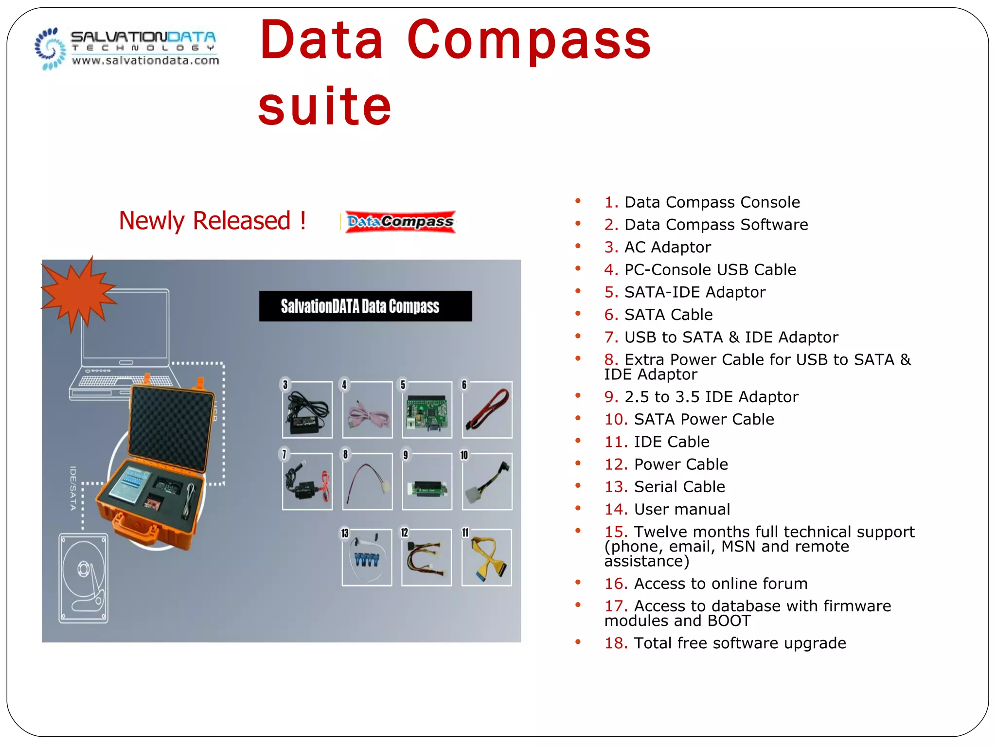 Data Compass suite 1.  Data Compass Console 2.  Data Compass Software 3.  AC Adaptor 4.  PC-Console USB Cable 5.  SATA-IDE Adaptor 6.  SATA Cable 7.  USB to SATA & IDE Adaptor 8.  Extra Power Cable for USB to SATA &  IDE Adaptor 9.  2.5 to 3.5 IDE Adaptor 10.  SATA Power Cable 11.  IDE Cable 12.  Power Cable 13.  Serial Cable 14.  User manual 15.  Twelve months full technical support  (phone, email, MSN and remote assistance) 16.  Access to online forum 17.  Access to database with firmware  modules and BOOT 18.  Total free software upgrade Newly Released ! 