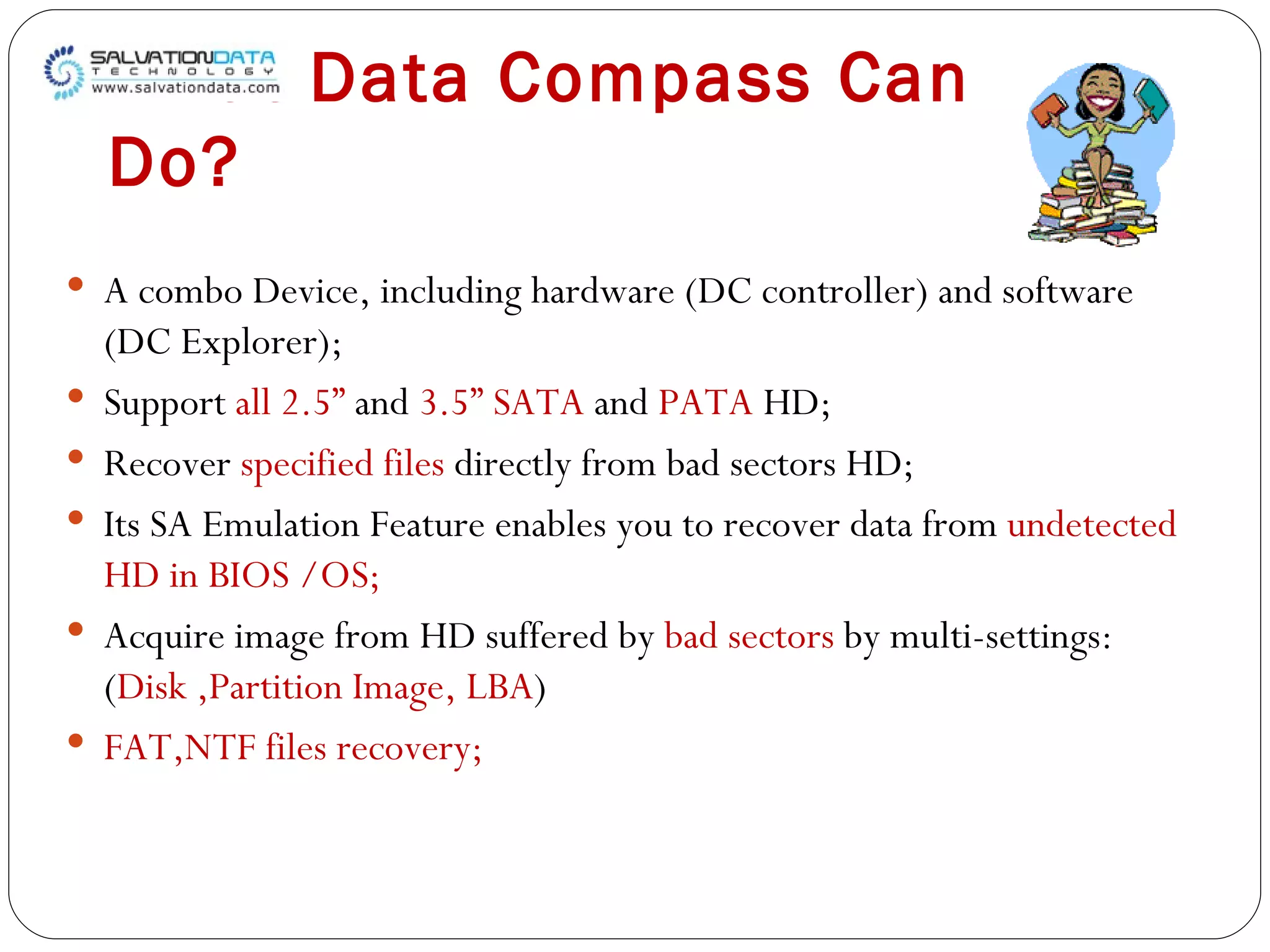 What Data Compass Can Do? A combo Device, including hardware (DC controller) and software (DC Explorer); Support  all 2.5”  and  3.5” SATA  and  PATA  HD; Recover  specified files  directly from bad sectors HD; Its SA Emulation Feature enables you to recover data from  undetected HD in BIOS /OS; Acquire image from HD suffered by  bad sectors  by multi-settings: ( Disk ,Partition Image, LBA ) FAT,NTF files recovery; 