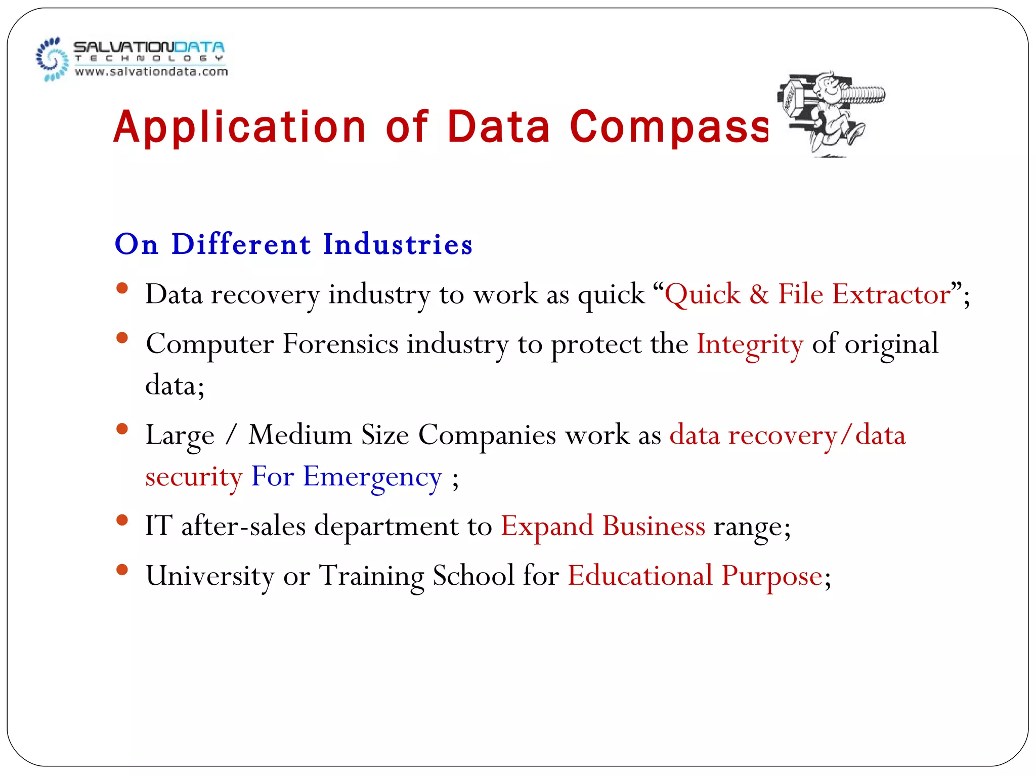 Application of Data Compass On Different Industries Data recovery industry to work as quick “ Quick & File Extractor ”;  Computer Forensics industry to protect the  Integrity  of original data;  Large / Medium Size Companies work as  data recovery/data security   For Emergency  ; IT after-sales department to  Expand Business  range; University or Training School for  Educational Purpose ; 