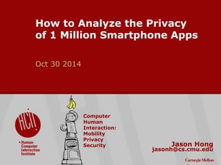 ©2014 Carnegie Mellon University : 1 
How to Analyze the Privacy 
of 1 Million Smartphone Apps 
Oct 30 2014 
Jason Hong 
jasonh@cs.cmu.edu 
Computer 
Human 
Interaction: 
Mobility 
Privacy 
Security 
 