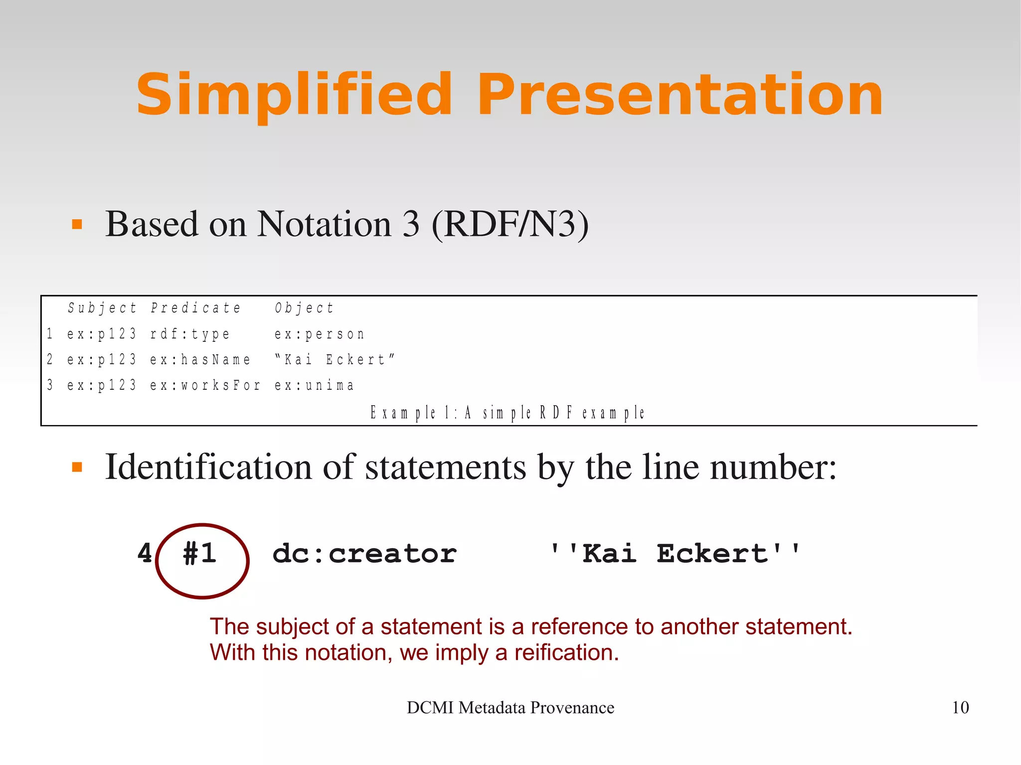 10DCMI Metadata Provenance
S u b j e c t P r e d i c a t e O b j e c t
1 e x : p 1 2 3 r d f : t y p e e x : p e r s o n
2 e x : p 1 2 3 e x : h a s N a m e “ K a i E c k e r t ”
3 e x : p 1 2 3 e x : w o r k s F o r e x : u n i m a
E x a m p l e 1 : A s i m p l e R D F e x a m p l e
Simplified Presentation
 Based on Notation 3 (RDF/N3)
 Identification of statements by the line number:
4 #1 dc:creator ''Kai Eckert''
The subject of a statement is a reference to another statement.
With this notation, we imply a reification.
 