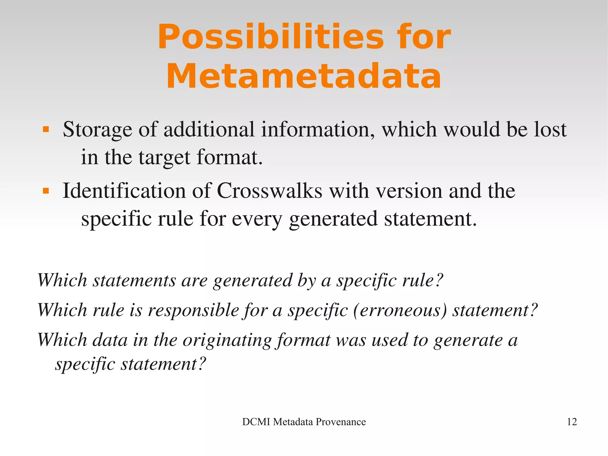 12DCMI Metadata Provenance
Possibilities for
Metametadata
 Storage of additional information, which would be lost 
in the target format.
 Identification of Crosswalks with version and the 
specific rule for every generated statement.
Which statements are generated by a specific rule?
Which rule is responsible for a specific (erroneous) statement?
Which data in the originating format was used to generate a 
specific statement?
 
