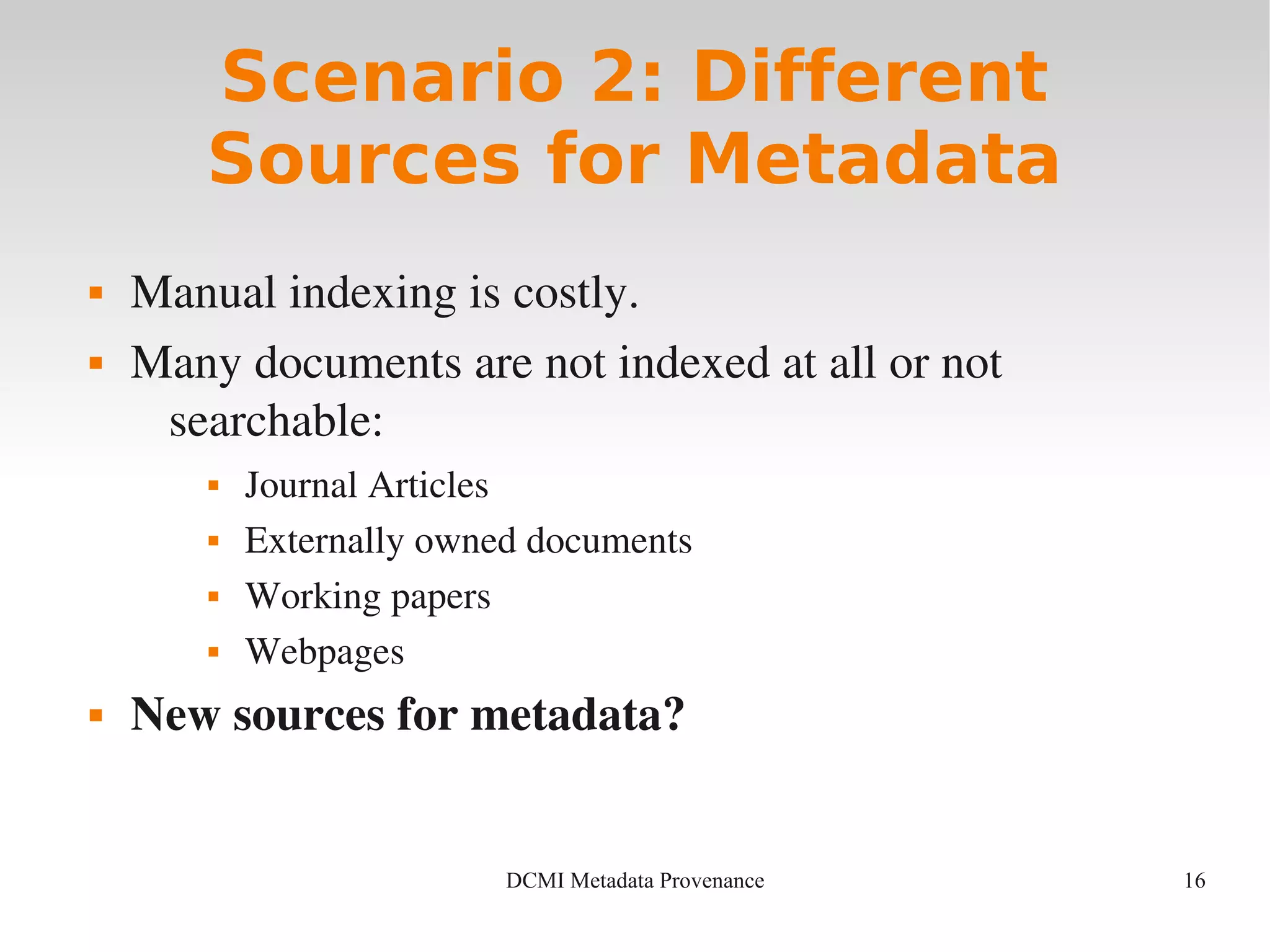 16DCMI Metadata Provenance
Scenario 2: Different
Sources for Metadata
 Manual indexing is costly.
 Many documents are not indexed at all or not 
searchable:
 Journal Articles
 Externally owned documents 
 Working papers
 Webpages
 New sources for metadata?
 