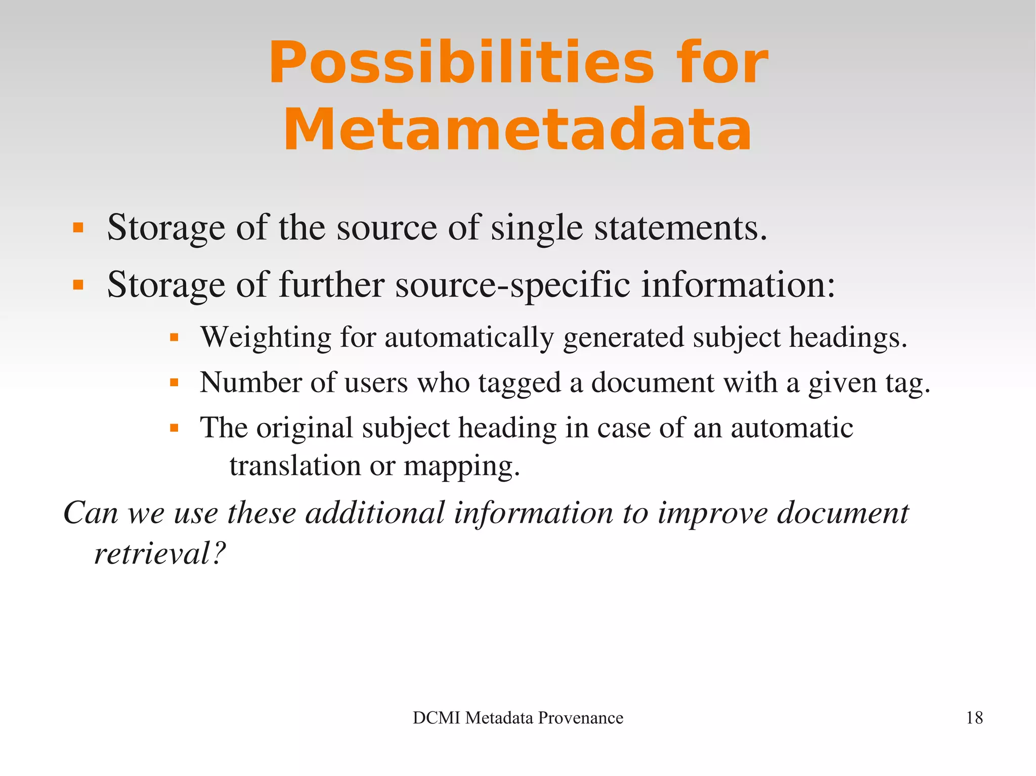 18DCMI Metadata Provenance
Possibilities for
Metametadata
 Storage of the source of single statements.
 Storage of further source­specific information:
 Weighting for automatically generated subject headings.
 Number of users who tagged a document with a given tag.
 The original subject heading in case of an automatic 
translation or mapping.
Can we use these additional information to improve document 
retrieval?
 