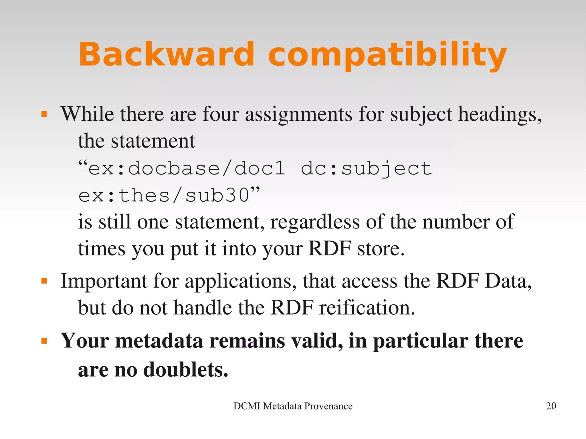 20DCMI Metadata Provenance
Backward compatibility
 While there are four assignments for subject headings, 
the statement 
“ex:docbase/doc1 dc:subject
ex:thes/sub30”
is still one statement, regardless of the number of 
times you put it into your RDF store.
 Important for applications, that access the RDF Data, 
but do not handle the RDF reification.
 Your metadata remains valid, in particular there 
are no doublets.
 