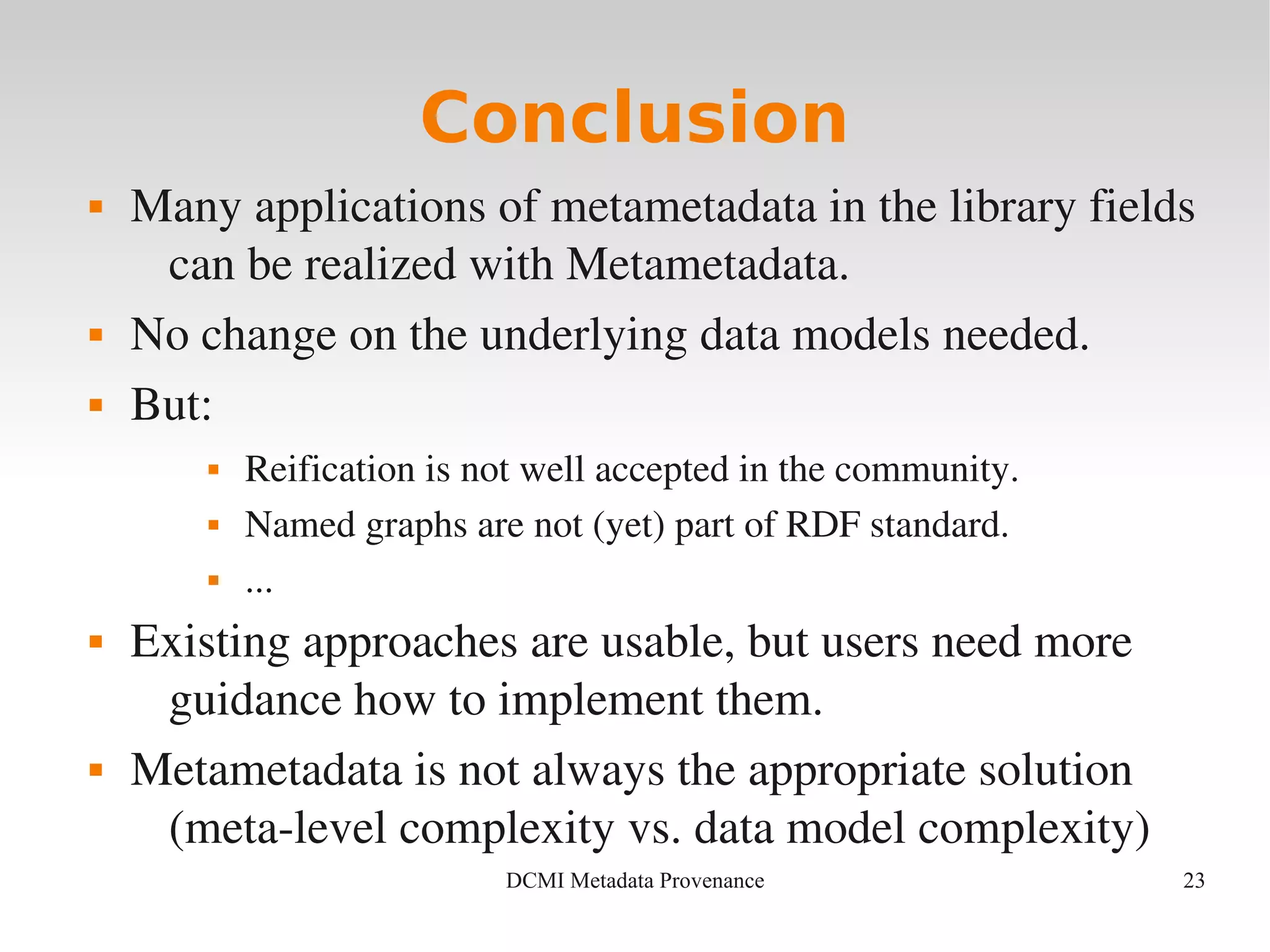 23DCMI Metadata Provenance
Conclusion
 Many applications of metametadata in the library fields 
can be realized with Metametadata.
 No change on the underlying data models needed.
 But:
 Reification is not well accepted in the community.
 Named graphs are not (yet) part of RDF standard.
 ...
 Existing approaches are usable, but users need more 
guidance how to implement them.
 Metametadata is not always the appropriate solution 
(meta­level complexity vs. data model complexity)
 