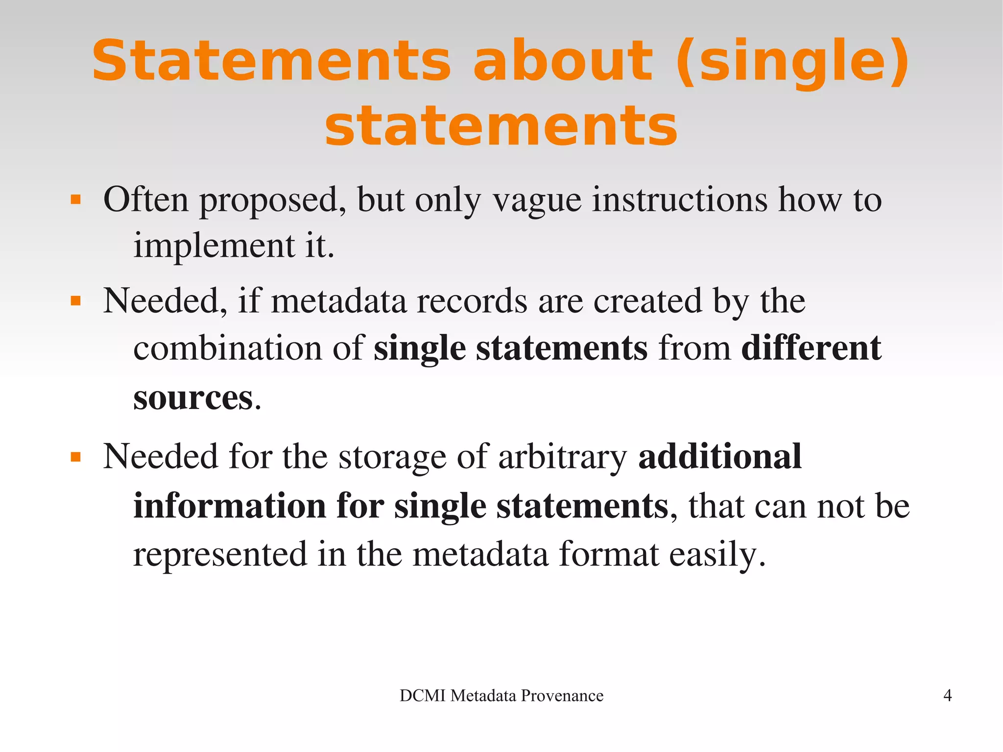 4DCMI Metadata Provenance
Statements about (single)
statements
 Often proposed, but only vague instructions how to 
implement it.
 Needed, if metadata records are created by the 
combination of single statements from different 
sources.
 Needed for the storage of arbitrary additional 
information for single statements, that can not be 
represented in the metadata format easily.
 