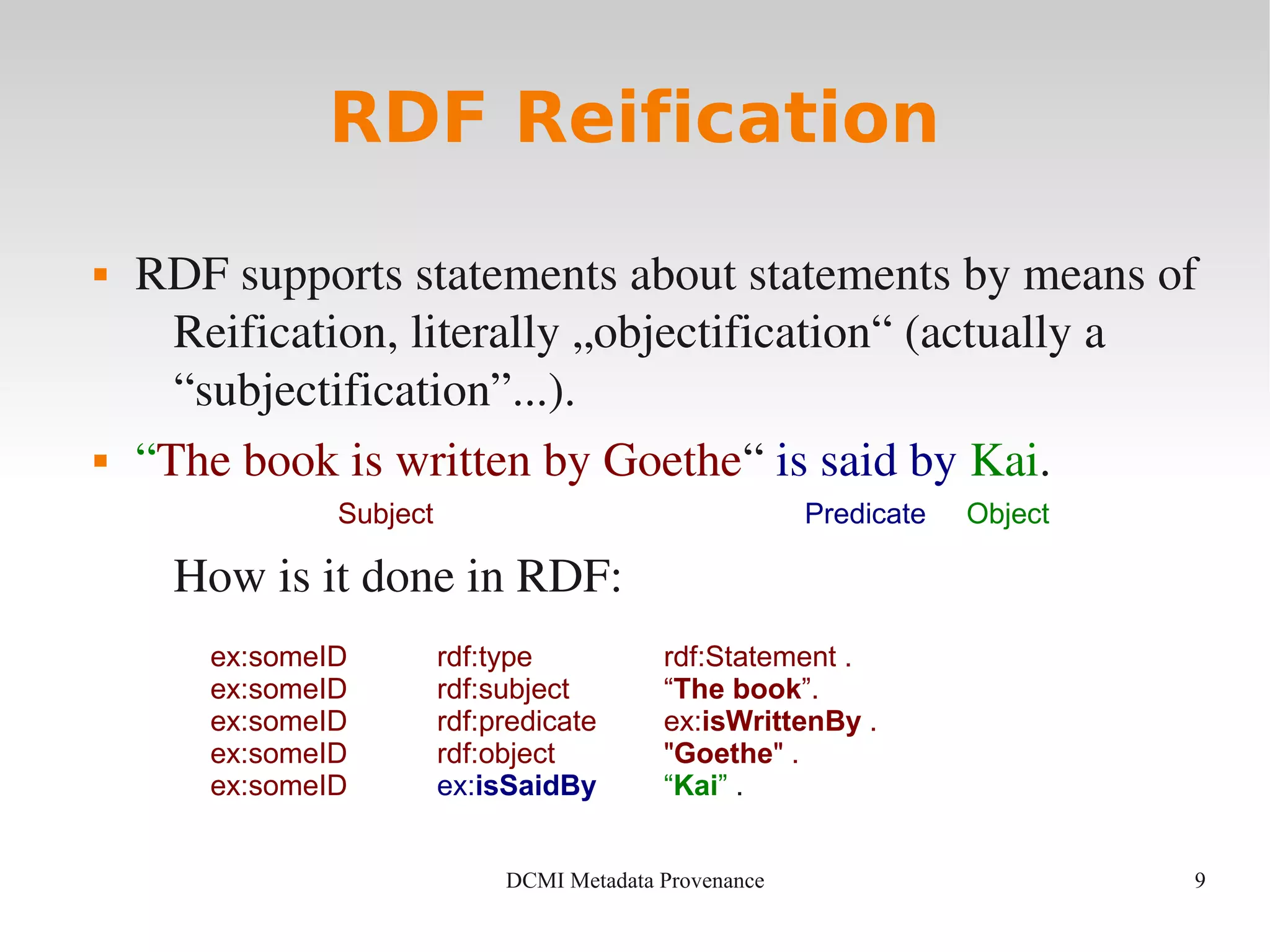 9DCMI Metadata Provenance
RDF Reification
 RDF supports statements about statements by means of 
Reification, literally „objectification“ (actually a 
“subjectification”...).
 “The book is written by Goethe“ is said by Kai.
How is it done in RDF:
ex:someID rdf:type rdf:Statement .
ex:someID rdf:subject “The book”.
ex:someID rdf:predicate ex:isWrittenBy .
ex:someID rdf:object "Goethe" .
ex:someID ex:isSaidBy “Kai” .
Subject Predicate Object
 