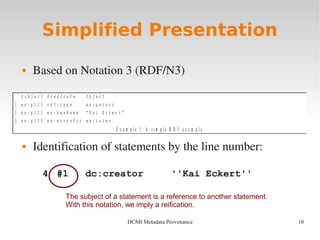10DCMI Metadata Provenance
S u b j e c t P r e d i c a t e O b j e c t
1 e x : p 1 2 3 r d f : t y p e e x : p e r s o n
2 e x : p 1 2 3 e x : h a s N a m e “ K a i E c k e r t ”
3 e x : p 1 2 3 e x : w o r k s F o r e x : u n i m a
E x a m p l e 1 : A s i m p l e R D F e x a m p l e
Simplified Presentation
 Based on Notation 3 (RDF/N3)
 Identification of statements by the line number:
4 #1 dc:creator ''Kai Eckert''
The subject of a statement is a reference to another statement.
With this notation, we imply a reification.
 