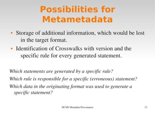 12DCMI Metadata Provenance
Possibilities for
Metametadata
 Storage of additional information, which would be lost 
in the target format.
 Identification of Crosswalks with version and the 
specific rule for every generated statement.
Which statements are generated by a specific rule?
Which rule is responsible for a specific (erroneous) statement?
Which data in the originating format was used to generate a 
specific statement?
 