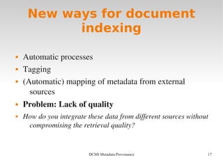17DCMI Metadata Provenance
New ways for document
indexing
 Automatic processes
 Tagging
 (Automatic) mapping of metadata from external 
sources
 Problem: Lack of quality
 How do you integrate these data from different sources without 
compromising the retrieval quality?
 