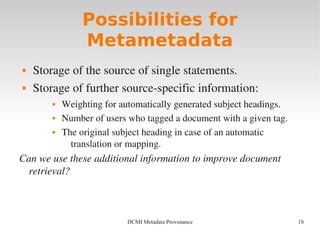 18DCMI Metadata Provenance
Possibilities for
Metametadata
 Storage of the source of single statements.
 Storage of further source­specific information:
 Weighting for automatically generated subject headings.
 Number of users who tagged a document with a given tag.
 The original subject heading in case of an automatic 
translation or mapping.
Can we use these additional information to improve document 
retrieval?
 