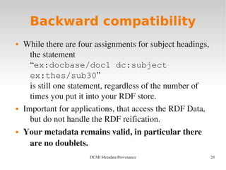 20DCMI Metadata Provenance
Backward compatibility
 While there are four assignments for subject headings, 
the statement 
“ex:docbase/doc1 dc:subject
ex:thes/sub30”
is still one statement, regardless of the number of 
times you put it into your RDF store.
 Important for applications, that access the RDF Data, 
but do not handle the RDF reification.
 Your metadata remains valid, in particular there 
are no doublets.
 