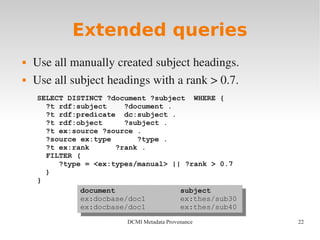 22DCMI Metadata Provenance
Extended queries
 Use all manually created subject headings.
 Use all subject headings with a rank > 0.7.
SELECT DISTINCT ?document ?subject WHERE {
?t rdf:subject ?document .
?t rdf:predicate dc:subject .
?t rdf:object ?subject .
?t ex:source ?source .
?source ex:type ?type .
?t ex:rank ?rank .
FILTER (
?type = <ex:types/manual> || ?rank > 0.7
)
}
document subject
ex:docbase/doc1 ex:thes/sub30
ex:docbase/doc1 ex:thes/sub40
document subject
ex:docbase/doc1 ex:thes/sub30
ex:docbase/doc1 ex:thes/sub40
 