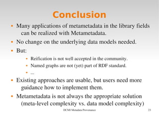 23DCMI Metadata Provenance
Conclusion
 Many applications of metametadata in the library fields 
can be realized with Metametadata.
 No change on the underlying data models needed.
 But:
 Reification is not well accepted in the community.
 Named graphs are not (yet) part of RDF standard.
 ...
 Existing approaches are usable, but users need more 
guidance how to implement them.
 Metametadata is not always the appropriate solution 
(meta­level complexity vs. data model complexity)
 