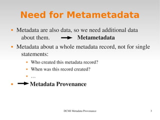 3DCMI Metadata Provenance
Need for Metametadata
 Metadata are also data, so we need additional data 
about them.                  Metametadata
 Metadata about a whole metadata record, not for single 
statements:
 Who created this metadata record?
 When was this record created?
 …
  Metadata Provenance
 
