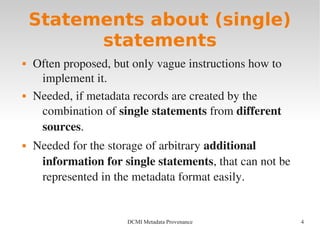 4DCMI Metadata Provenance
Statements about (single)
statements
 Often proposed, but only vague instructions how to 
implement it.
 Needed, if metadata records are created by the 
combination of single statements from different 
sources.
 Needed for the storage of arbitrary additional 
information for single statements, that can not be 
represented in the metadata format easily.
 