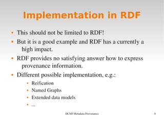 8DCMI Metadata Provenance
Implementation in RDF
 This should not be limited to RDF!
 But it is a good example and RDF has a currently a 
high impact.
 RDF provides no satisfying answer how to express 
provenance information.
 Different possible implementation, e.g.:
 Reification
 Named Graphs
 Extended data models
 ...
 