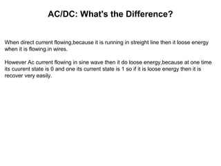 AC/DC: What's the Difference?
When direct current flowing,because it is running in streight line then it loose energy
when it is flowing.in wires.
However Ac current flowing in sine wave then it do loose energy,because at one time
its cuurent state is 0 and one its current state is 1 so if it is loose energy then it is
recover very easily.
 