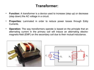 Transformer:
• Function: A transformer is a device used to increase (step up) or decrease
(step down) the AC voltage in a circuit.
• Properties: Laminated in order to reduce power losses through Eddy
Currents.
• Operation: The way transformers operate is based on the principle that an
alternating current in the primary coil will induce an alternating electro-
magnetic-field (EMF) on the secondary coil due to their mutual inductance.
 