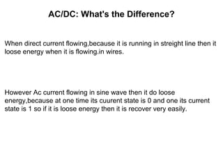 AC/DC: What's the Difference?
When direct current flowing,because it is running in streight line then it
loose energy when it is flowing.in wires.
However Ac current flowing in sine wave then it do loose
energy,because at one time its cuurent state is 0 and one its current
state is 1 so if it is loose energy then it is recover very easily.
 