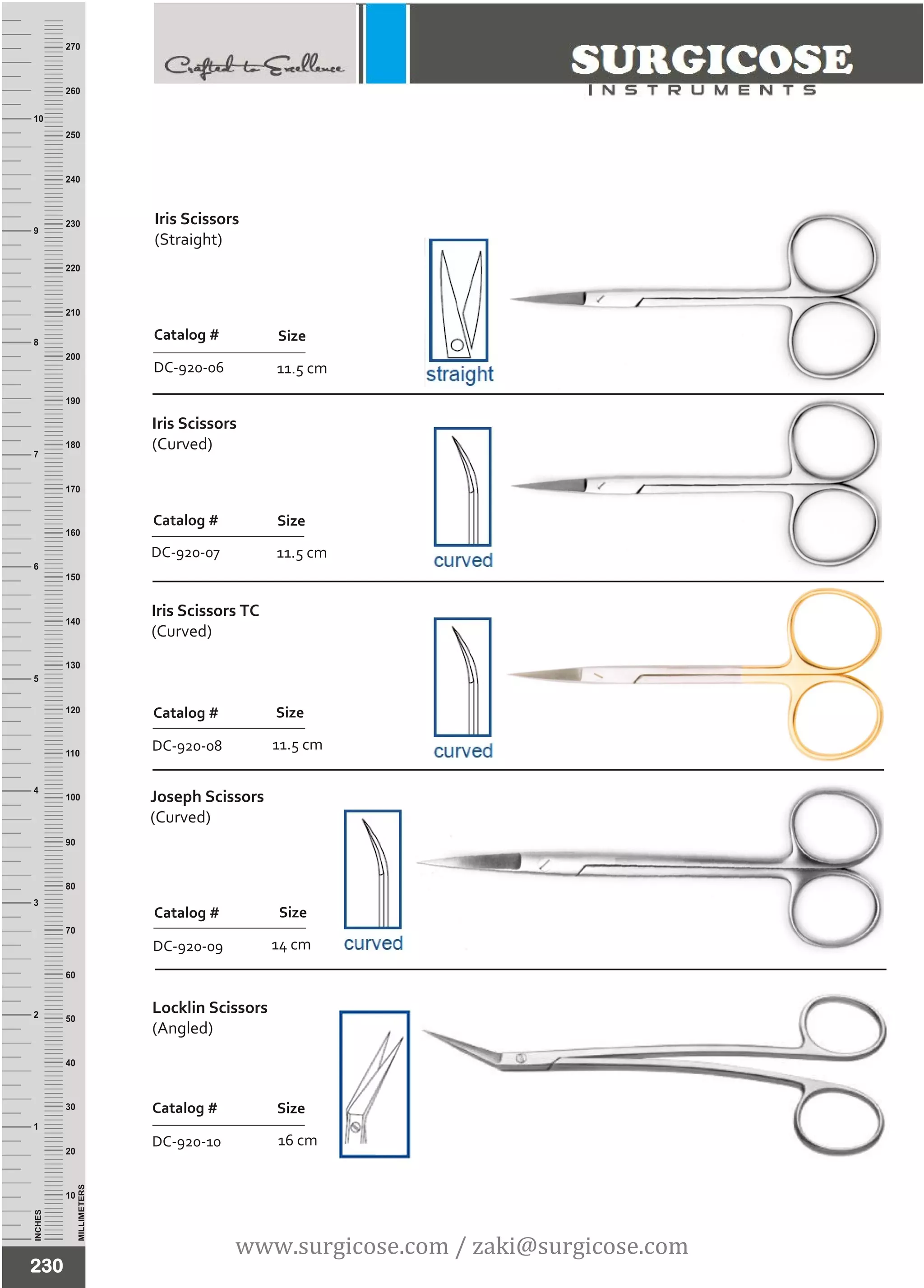 INCHES
1
2
3
4
5
6
7
8
9
10
250
240
230
220
210
200
190
180
170
160
150
140
130
120
110
100
90
80
70
60
50
40
30
20
10
MILLIMETERS
260
270
Iris Scissors
(Curved)
Catalog #
DC-920-07
Size
Iris Scissors TC
(Curved)
11.5 cm
Catalog #
DC-920-08
Size
230
Joseph Scissors
(Curved)
14 cm
Catalog #
DC-920-09
Size
11.5 cm
Catalog #
DC-920-06
Size
Locklin Scissors
(Angled)
16 cm
Catalog #
DC-920-10
Size
11.5 cm
www.surgicose.com / zaki@surgicose.com
Iris Scissors
(Straight)
 