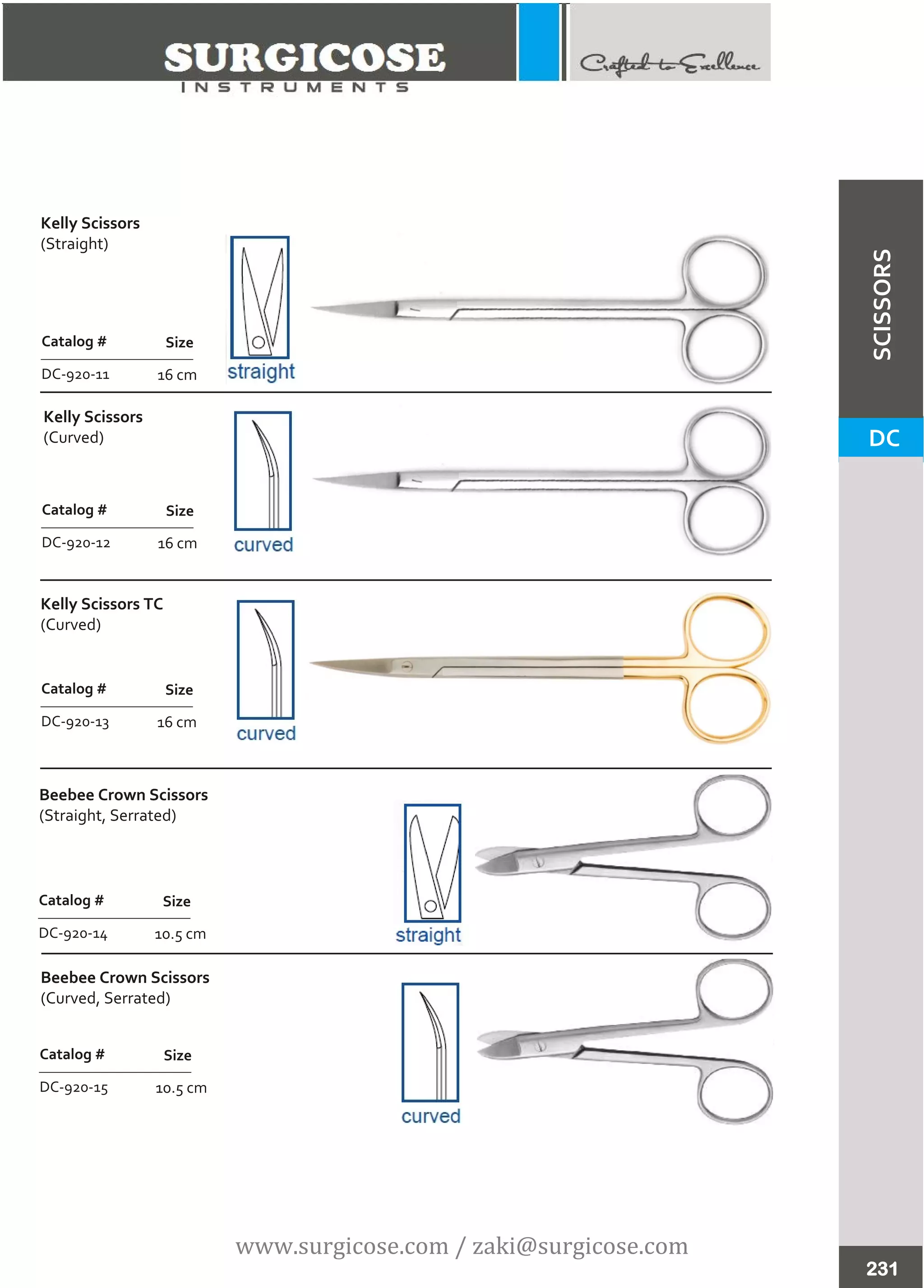 231
DC
SCISSORS
Kelly Scissors
(Straight)
Kelly Scissors
(Curved)
Kelly Scissors TC
(Curved)
16 cm
Catalog #
DC-920-13
Size
16 cm
Catalog #
DC-920-12
Size
16 cm
Catalog #
DC-920-11
Size
10.5 cm
Catalog #
DC-920-14
Size
10.5 cm
Catalog #
DC-920-15
Size
Beebee Crown Scissors
(Straight, Serrated)
Beebee Crown Scissors
(Curved, Serrated)
www.surgicose.com / zaki@surgicose.com
 