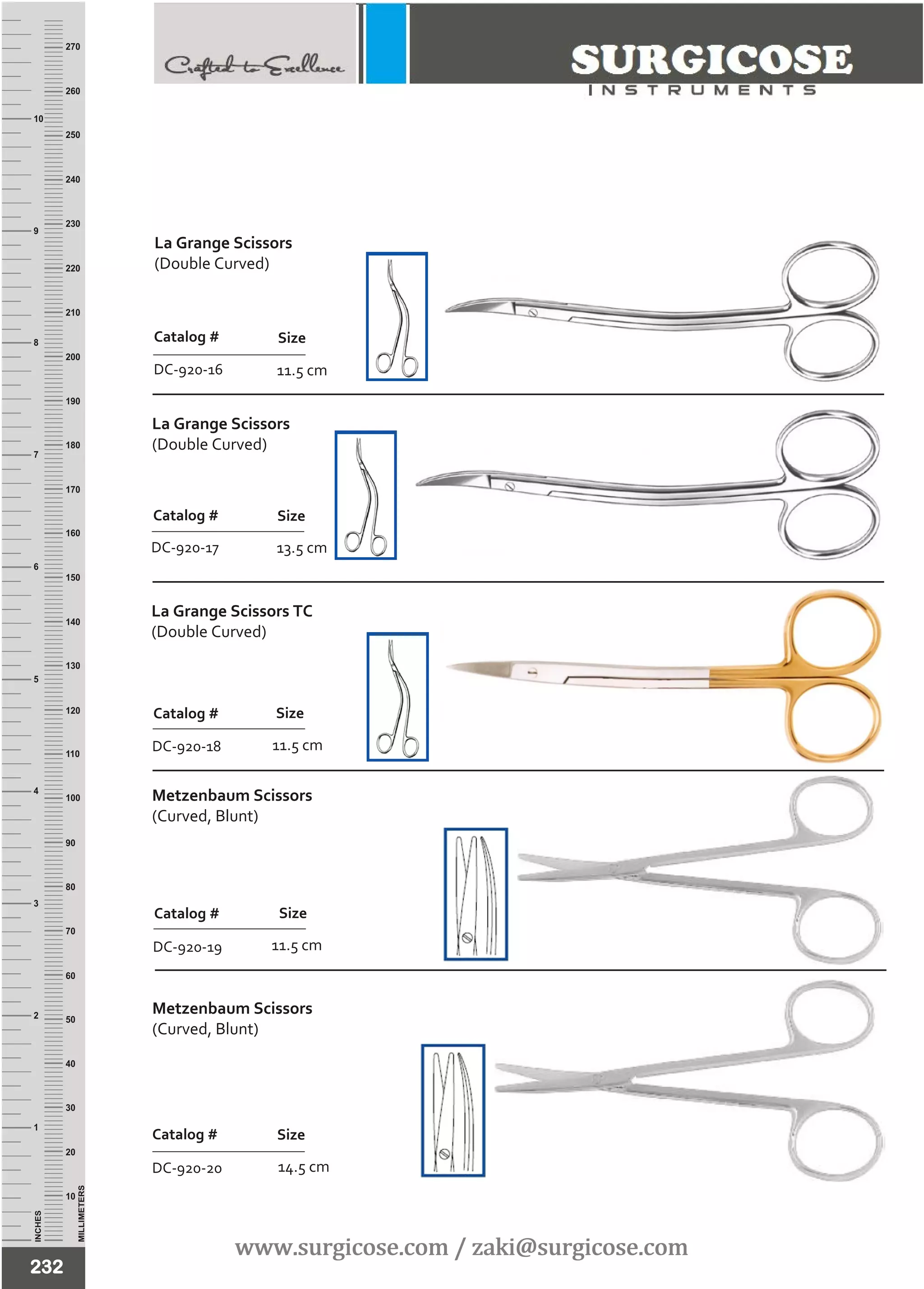 INCHES
1
2
3
4
5
6
7
8
9
10
250
240
230
220
210
200
190
180
170
160
150
140
130
120
110
100
90
80
70
60
50
40
30
20
10
MILLIMETERS
260
270
La Grange Scissors
(Double Curved)
Catalog #
DC-920-17
Size
La Grange Scissors TC
(Double Curved)
11.5 cm
Catalog #
DC-920-18
Size
232
Metzenbaum Scissors
(Curved, Blunt)
11.5 cm
Catalog #
DC-920-19
Size
11.5 cm
Catalog #
DC-920-16
Size
Metzenbaum Scissors
(Curved, Blunt)
14.5 cm
Catalog #
DC-920-20
Size
13.5 cm
www.surgicose.com / zaki@surgicose.comwww.surgicose.com / zaki@surgicose.com
La Grange Scissors
(Double Curved)
 