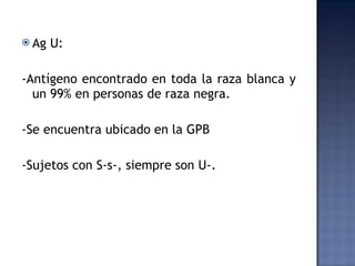 Ag U:  -Antígeno encontrado en toda la raza blanca y un 99% en personas de raza negra.  -Se encuentra ubicado en la GPB -Sujetos con S-s-, siempre son U-.  