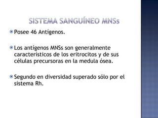 Posee 46 Antígenos. Los antígenos MNSs son generalmente característicos de los eritrocitos y de sus células precursoras en la medula ósea. Segundo en diversidad superado sólo por el sistema Rh. 
