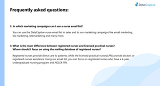 Frequently asked questions:
3. In which marketing campaigns can I use a nurse email list?
You can use the DataCaptive nurse email list in sales and to run marketing campaigns like email marketing,
fax marketing, telemarketing and many more.
4. What is the main difference between registered nurses and licensed practical nurses?
Whom should I focus on using the mailing database of registered nurses?
Registered nurses provide direct care to patients, while the licensed practical nurses(LPN) provide doctors or
registered nurses assistance. Using our email list, you can focus on registered nurses who have a 4-year
undergraduate nursing program and NCLEX-RN.
 