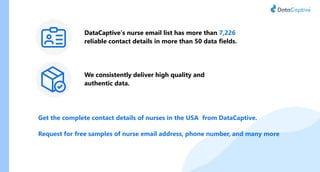 Get the complete contact details of nurses in the USA from DataCaptive.
Request for free samples of nurse email address, phone number, and many more
DataCaptive’s nurse email list has more than 7,226
reliable contact details in more than 50 data fields.
We consistently deliver high quality and
authentic data.
 