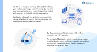 Our database consists of data from over 500+ million
companies and 170+ countries.
The best part of DataCaptive is that the collection procedure
of data undergoes a strict verification, cleansing and updating
process much frequently to assure the data delivered is
responsive and generates leads.
We deliver an improved company database that enhances
your marketing campaigns across the world. Our real time
data driven perception is an excellent way to help markets
and customers for profitable marketing campaigns.
DataCaptive follows a 7-tier verification process with AI,
manual QC and opt-in process. This helps us deliver high
quality details with accurate information.
 