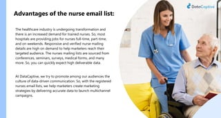 Advantages of the nurse email list:
The healthcare industry is undergoing transformation and
there is an increased demand for trained nurses. So, most
hospitals are providing jobs for nurses full-time, part-time,
and on weekends. Responsive and verified nurse mailing
details are high on demand to help marketers reach their
targeted audience. The nurses mailing lists are sourced from
conferences, seminars, surveys, medical forms, and many
more. So, you can quickly expect high deliverable data.
At DataCaptive, we try to promote among our audiences the
culture of data-driven communication. So, with the registered
nurses email lists, we help marketers create marketing
strategies by delivering accurate data to launch multichannel
campaigns.
 
