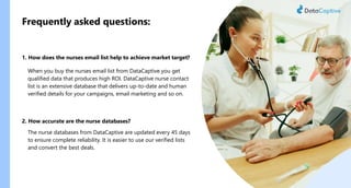 Frequently asked questions:
1. How does the nurses email list help to achieve market target?
When you buy the nurses email list from DataCaptive you get
qualified data that produces high ROI. DataCaptive nurse contact
list is an extensive database that delivers up-to-date and human
verified details for your campaigns, email marketing and so on.
2. How accurate are the nurse databases?
The nurse databases from DataCaptive are updated every 45 days
to ensure complete reliability. It is easier to use our verified lists
and convert the best deals.
 