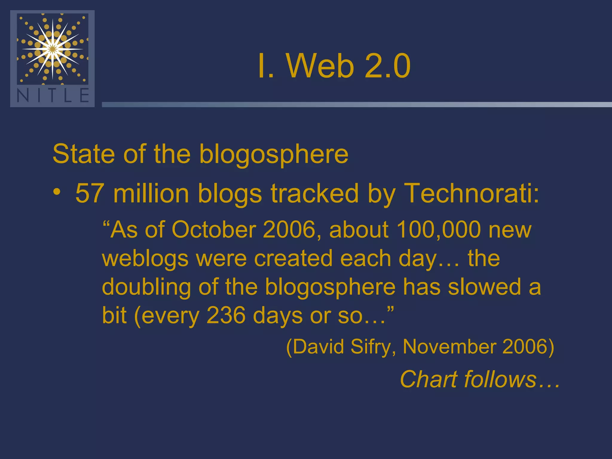 I. Web 2.0 State of the blogosphere 57 million blogs tracked by Technorati: “ As of October 2006, about 100,000 new weblogs were created each day… the doubling of the blogosphere has slowed a bit (every 236 days or so…” (David Sifry, November 2006)  Chart follows… 