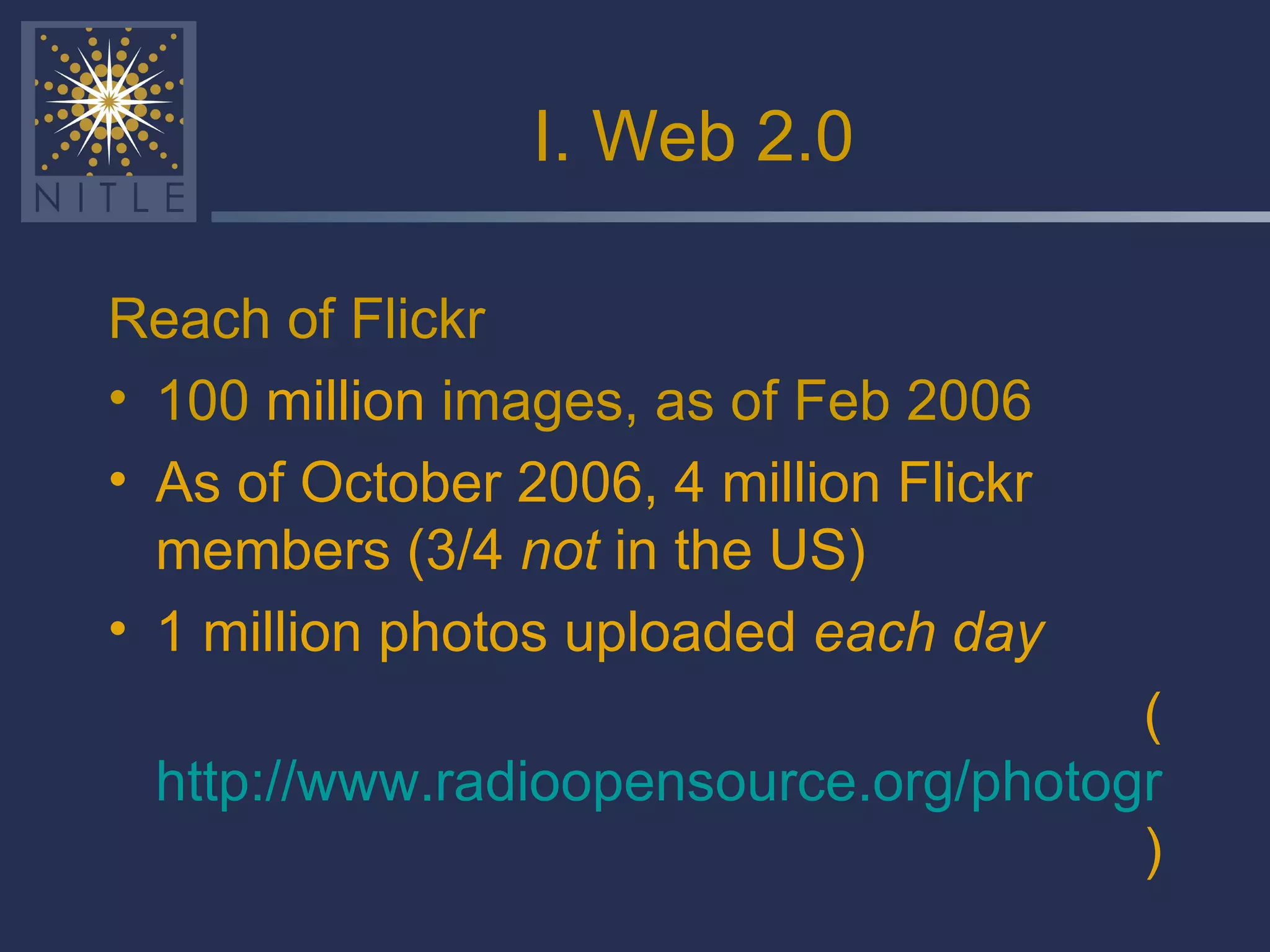 I. Web 2.0 Reach of Flickr 100  million  images, as of Feb 2006 As of October 2006, 4 million Flickr members (3/4  not  in the US) 1 million photos uploaded  each day ( http://www.radioopensource.org/photography-20/  ) 