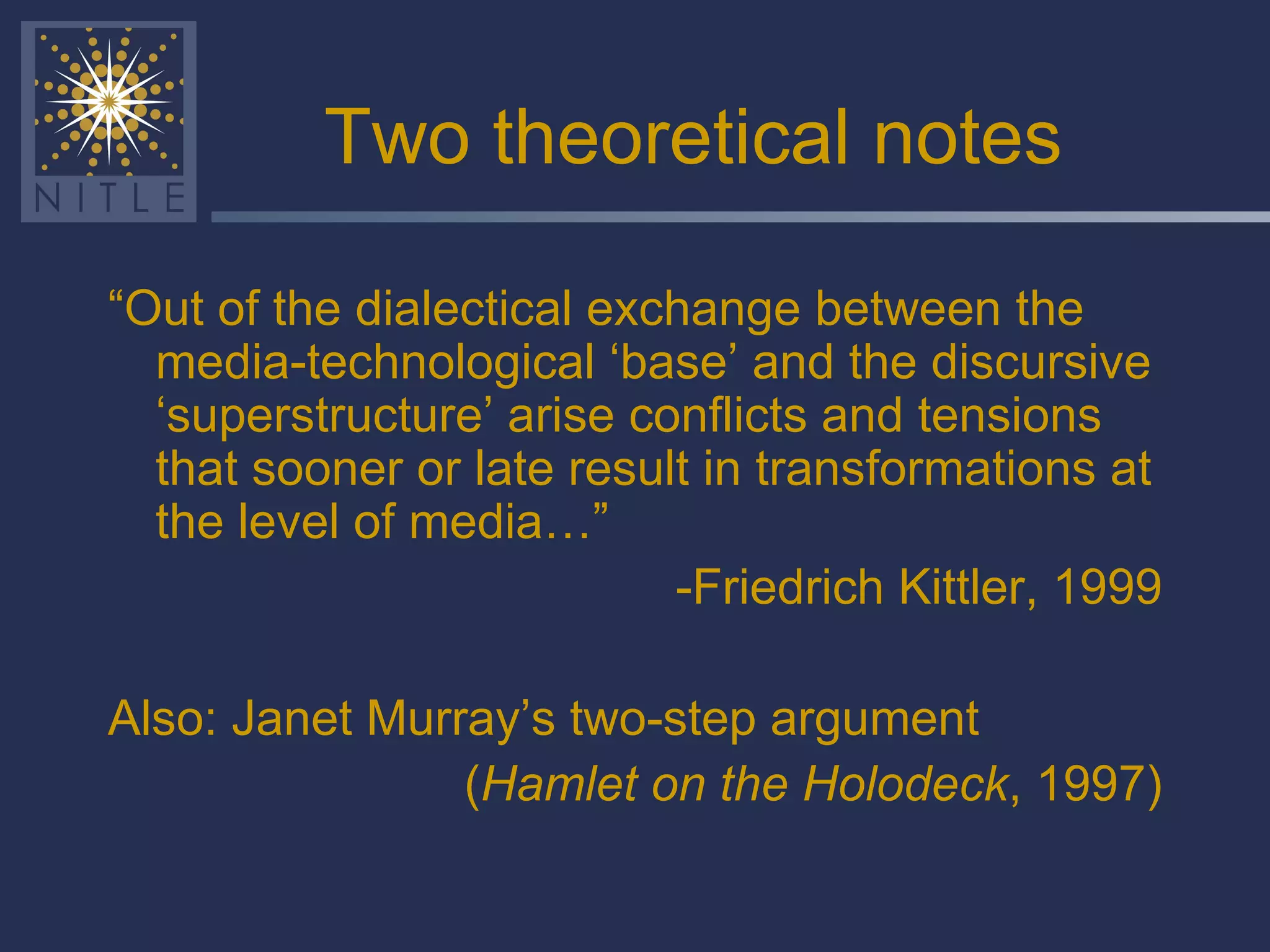 Two theoretical notes “ Out of the dialectical exchange between the media-technological ‘base’ and the discursive ‘superstructure’ arise conflicts and tensions that sooner or late result in transformations at the level of media…”  -Friedrich Kittler, 1999 Also: Janet Murray’s two-step argument ( Hamlet on the Holodeck , 1997) 