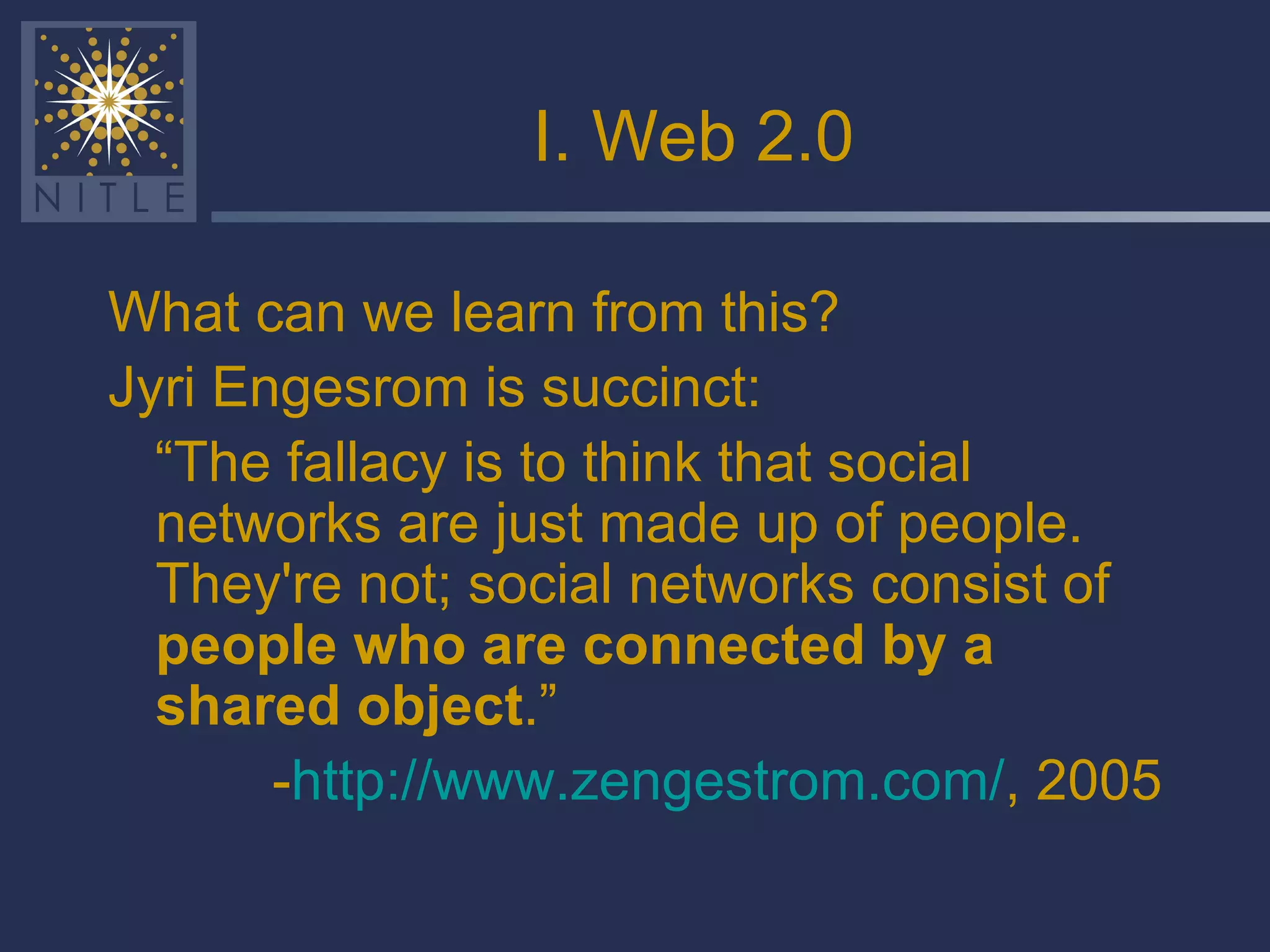 I. Web 2.0 What can we learn from this? Jyri Engesrom is succinct: “ The fallacy is to think that social networks are just made up of people. They're not; social networks consist of  people who are connected by a shared object .” - http://www.zengestrom.com/ , 2005 
