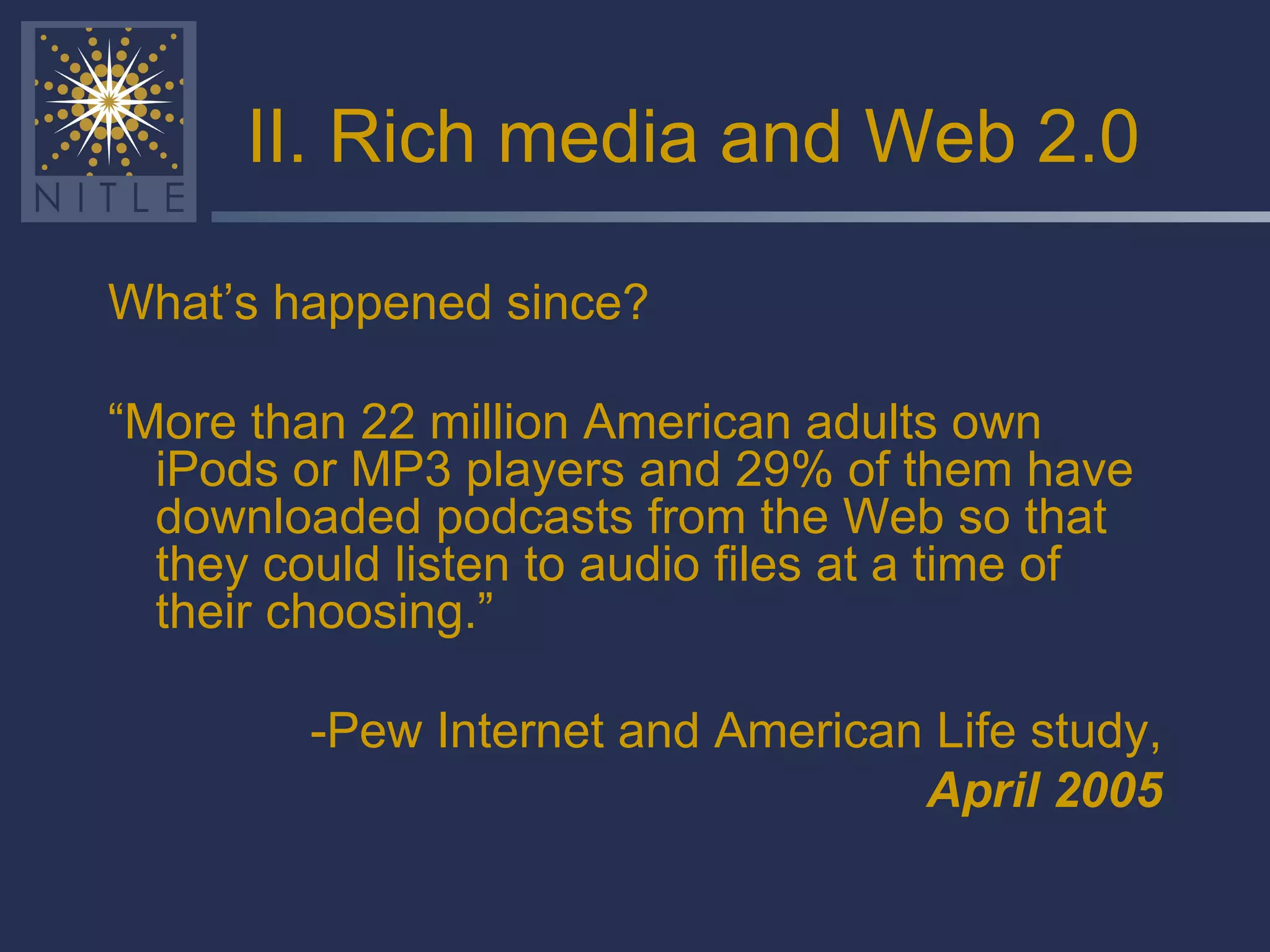 II. Rich media and Web 2.0 What’s happened since? “ More than 22 million American adults own iPods or MP3 players and 29% of them have downloaded podcasts from the Web so that they could listen to audio files at a time of their choosing.” -Pew Internet and American Life study, April 2005 
