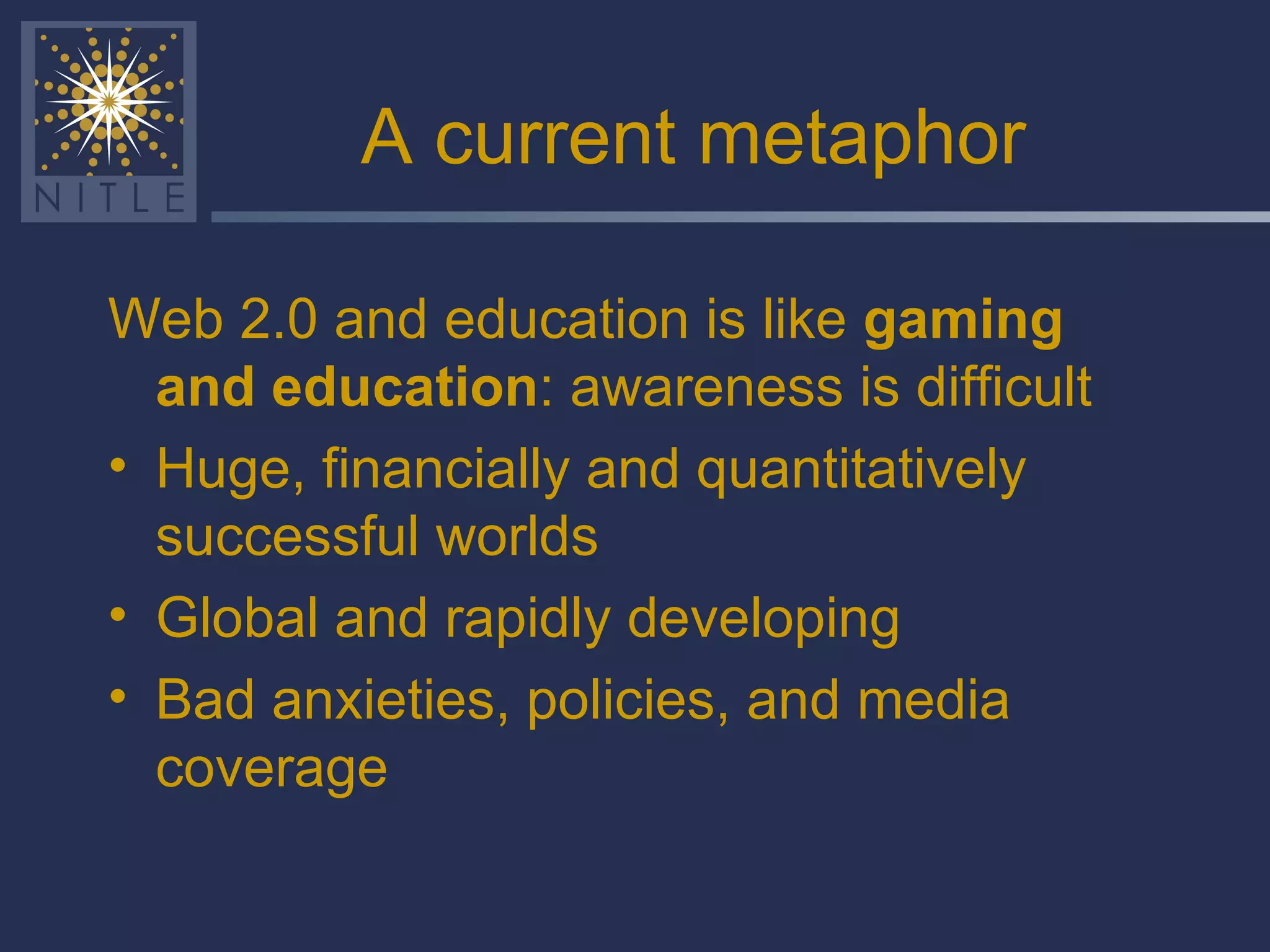 A current metaphor Web 2.0 and education is like  gaming and education : awareness is difficult Huge, financially and quantitatively successful worlds Global and rapidly developing Bad anxieties, policies, and media coverage 