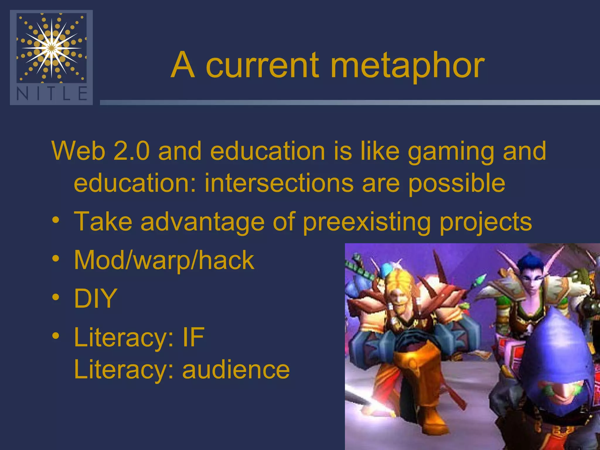 A current metaphor Web 2.0 and education is like gaming and education: intersections are possible Take advantage of preexisting projects Mod/warp/hack  DIY Literacy: IF  Literacy: audience 