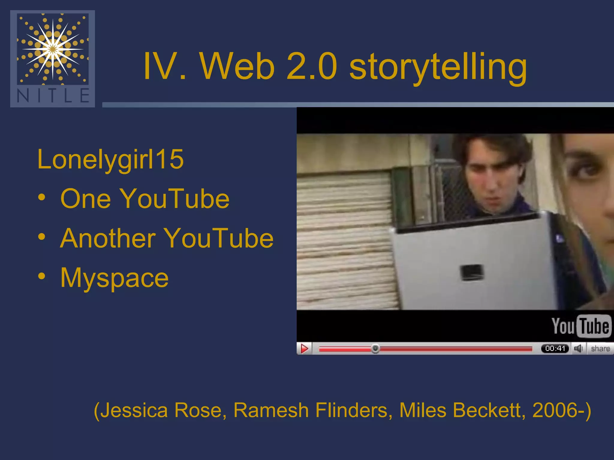 IV. Web 2.0 storytelling Lonelygirl15 One YouTube Another YouTube Myspace (Jessica Rose, Ramesh Flinders, Miles Beckett,   2006-) 