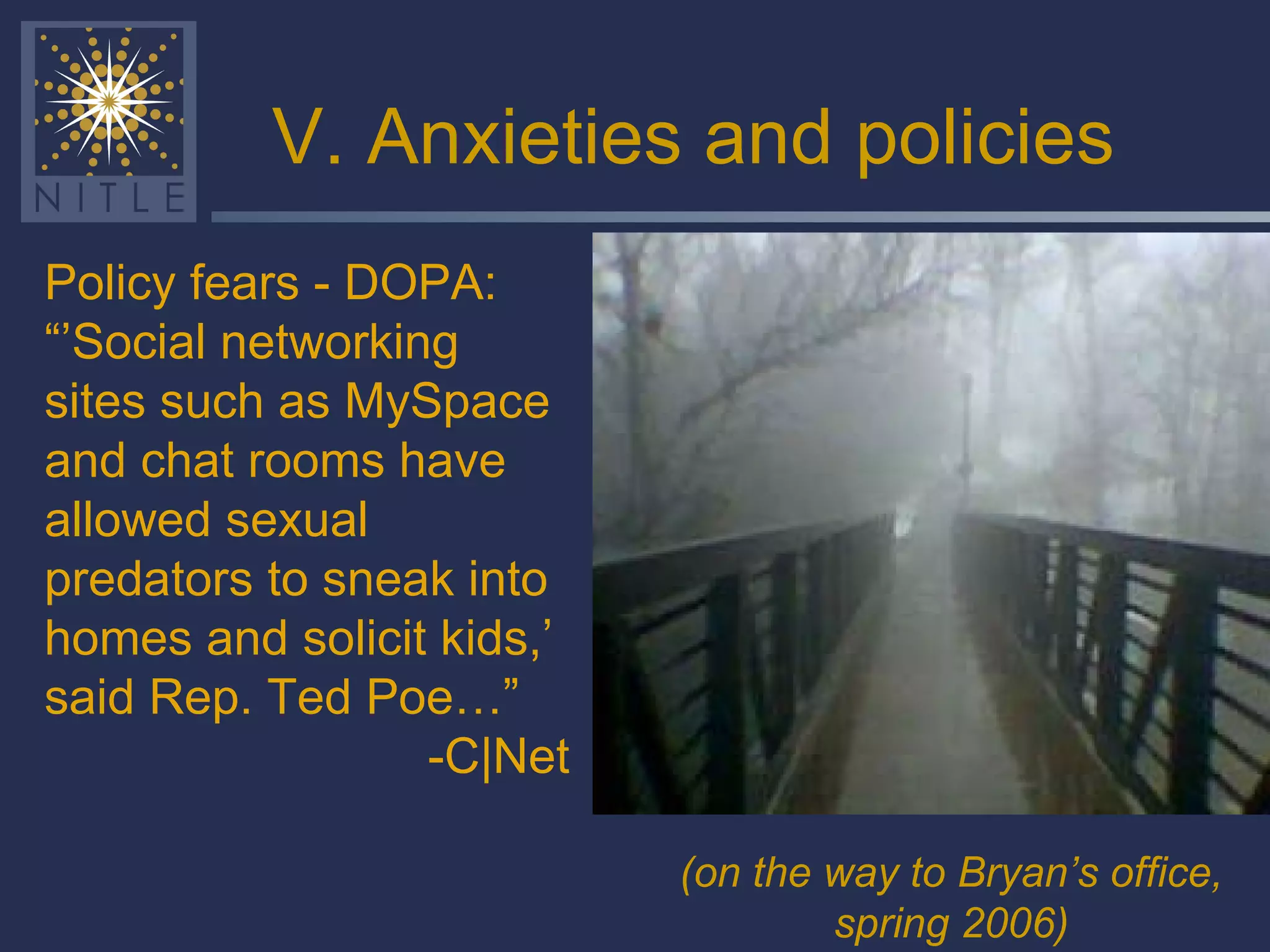 V. Anxieties and policies Policy fears - DOPA: “’ Social networking sites such as MySpace and chat rooms have allowed sexual predators to sneak into homes and solicit kids,’ said Rep. Ted Poe…” -C|Net (on the way to Bryan’s office, spring 2006)   
