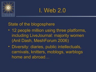 I. Web 2.0 State of the blogosphere 12 people million using three platforms, including LiveJournal: majority women (Anil Dash, MeshForum 2006) Diversity: diaries, public intellectuals, carnivals, knitters, moblogs, warblogs home and abroad… 