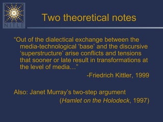 Two theoretical notes “ Out of the dialectical exchange between the media-technological ‘base’ and the discursive ‘superstructure’ arise conflicts and tensions that sooner or late result in transformations at the level of media…”  -Friedrich Kittler, 1999 Also: Janet Murray’s two-step argument ( Hamlet on the Holodeck , 1997) 